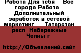 Работа Для тебя  - Все города Работа » Дополнительный заработок и сетевой маркетинг   . Татарстан респ.,Набережные Челны г.